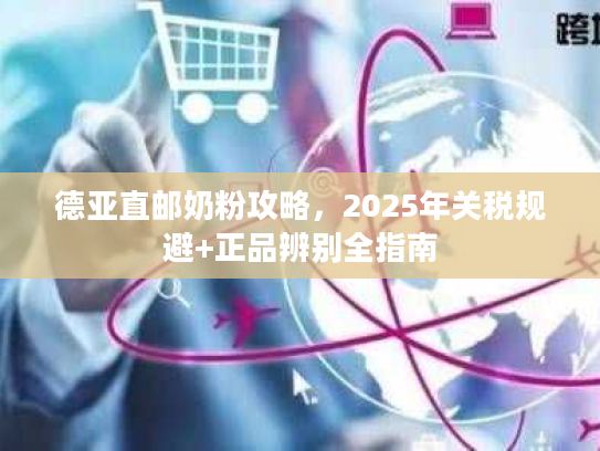 德亚直邮奶粉攻略,2025年关税规避+正品辨别全指南 德亚直邮奶粉攻略,2025年关税规避+正品辨别全指南