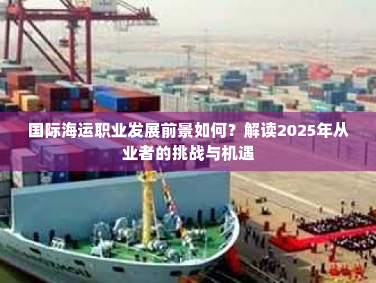 国际海运职业发展前景如何?解读2025年从业者的挑战与机遇 国际海运职业发展前景如何?解读2025年从业者的挑战与机遇