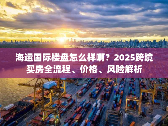 海运国际楼盘怎么样啊？2025跨境买房全流程、价格、风险解析