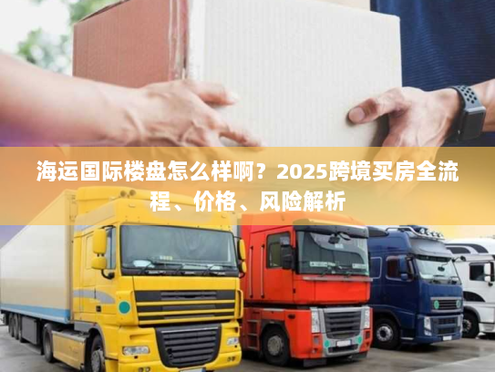海运国际楼盘怎么样啊？2025跨境买房全流程、价格、风险解析