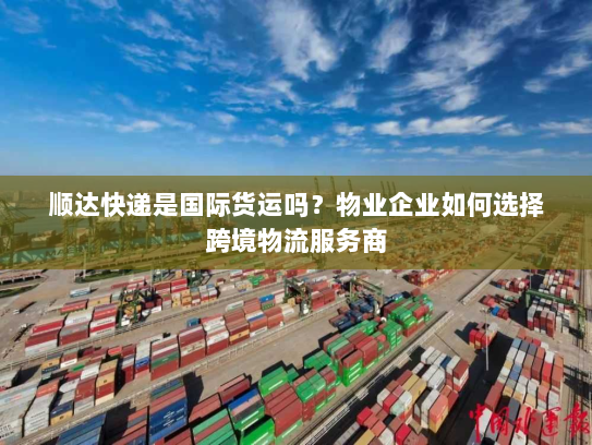 顺达快递是国际货运吗？物业企业如何选择跨境物流服务商