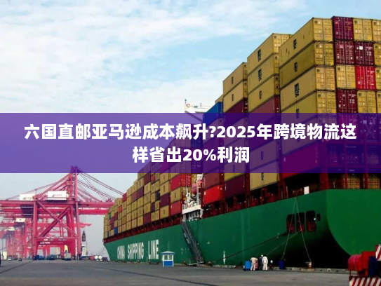 六国直邮亚马逊成本飙升?2025年跨境物流这样省出20%利润 六国直邮亚马逊成本飙升?2025年跨境物流这样省出20%利润