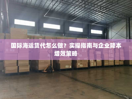 国际海运货代怎么做？实操指南与企业降本增效策略