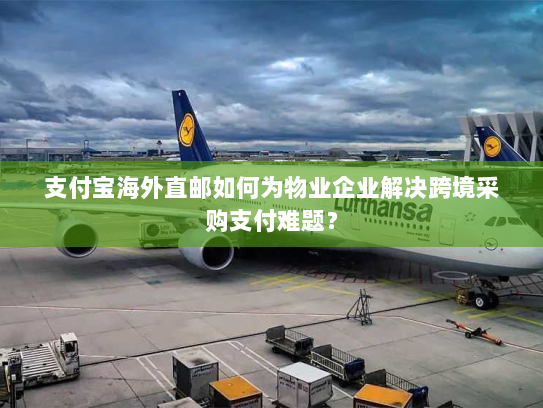 支付宝海外直邮如何为物业企业解决跨境采购支付难题? 支付宝海外直邮如何为物业企业解决跨境采购支付难题?