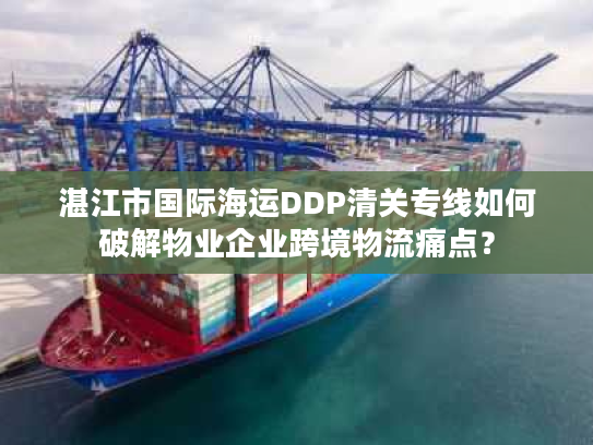 湛江市国际海运DDP清关专线如何破解物业企业跨境物流痛点？