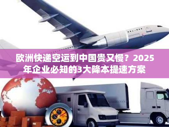 欧洲快递空运到中国贵又慢？2025年企业必知的3大降本提速方案