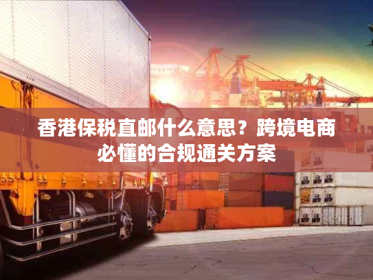 香港保税直邮什么意思？跨境电商必懂的合规通关方案