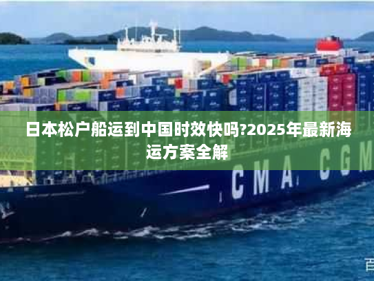 日本松户船运到中国时效快吗?2025年最新海运方案全解 日本松户船运到中国时效快吗?2025年最新海运方案全解