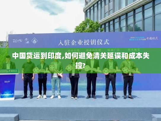 中国货运到印度,如何避免清关延误和成本失控? 中国货运到印度,如何避免清关延误和成本失控?