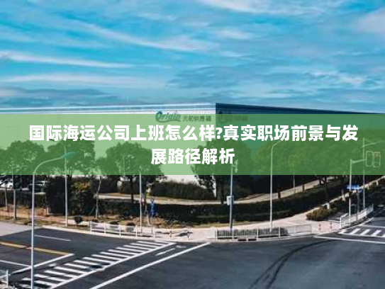 国际海运公司上班怎么样?真实职场前景与发展路径解析 国际海运公司上班怎么样?真实职场前景与发展路径解析