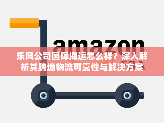 乐风公司国际海运怎么样?深入解析其跨境物流可靠性与解决方案 乐风公司国际海运怎么样?深入解析其跨境物流可靠性与解决方案