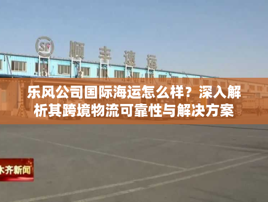 乐风公司国际海运怎么样?深入解析其跨境物流可靠性与解决方案 乐风公司国际海运怎么样?深入解析其跨境物流可靠性与解决方案