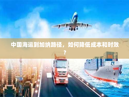 中国海运到加纳路径,如何降低成本和时效? 中国海运到加纳路径,如何降低成本和时效?