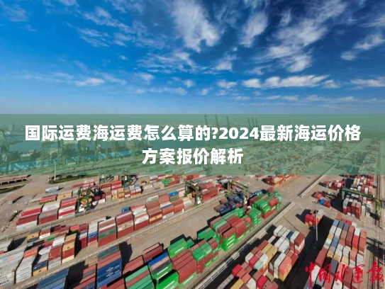 国际运费海运费怎么算的?2024最新海运价格方案报价解析 国际运费海运费怎么算的?2024最新海运价格方案报价解析