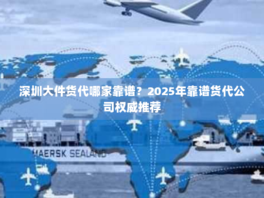 深圳大件货代哪家靠谱？2025年靠谱货代公司权威推荐