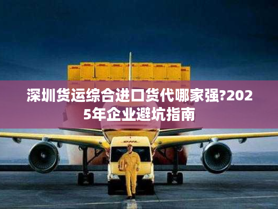深圳货运综合进口货代哪家强?2025年企业避坑指南