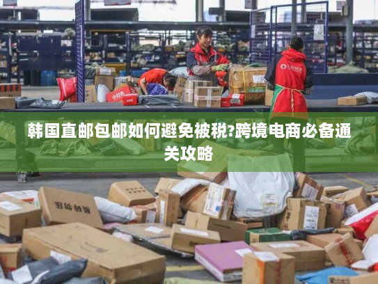韩国直邮包邮如何避免被税?跨境电商必备通关攻略 韩国直邮包邮如何避免被税?跨境电商必备通关攻略