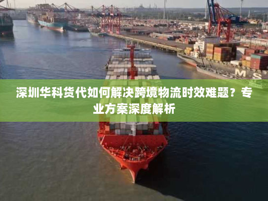 深圳华科货代如何解决跨境物流时效难题?专业方案深度解析 深圳华科货代如何解决跨境物流时效难题?专业方案深度解析