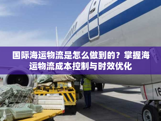 国际海运物流是怎么做到的？掌握海运物流成本控制与时效优化