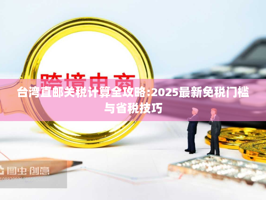 台湾直邮关税计算全攻略:2025最新免税门槛与省税技巧