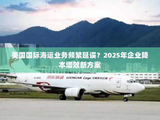 美国国际海运业务频繁延误?2025年企业降本增效新方案 美国国际海运业务频繁延误?2025年企业降本增效新方案