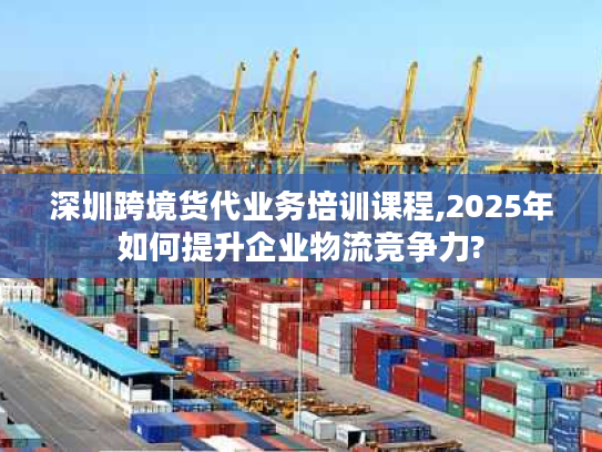 深圳跨境货代业务培训课程,2025年如何提升企业物流竞争力?