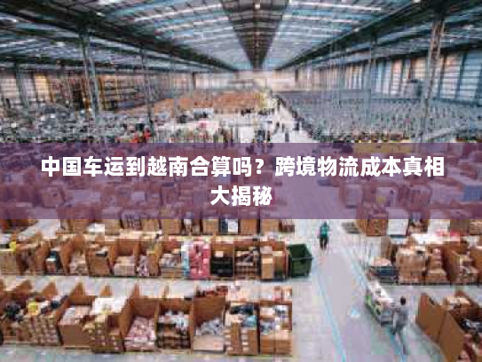 中国车运到越南合算吗?跨境物流成本真相大揭秘 中国车运到越南合算吗?跨境物流成本真相大揭秘