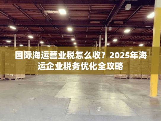 国际海运营业税怎么收？2025年海运企业税务优化全攻略