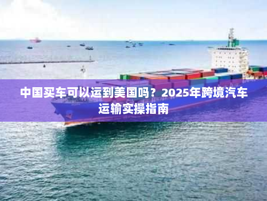 中国买车可以运到美国吗？2025年跨境汽车运输实操指南