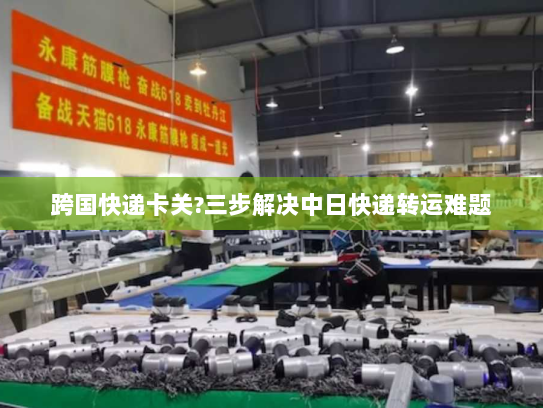跨国快递卡关?三步解决中日快递转运难题 跨国快递卡关?三步解决中日快递转运难题