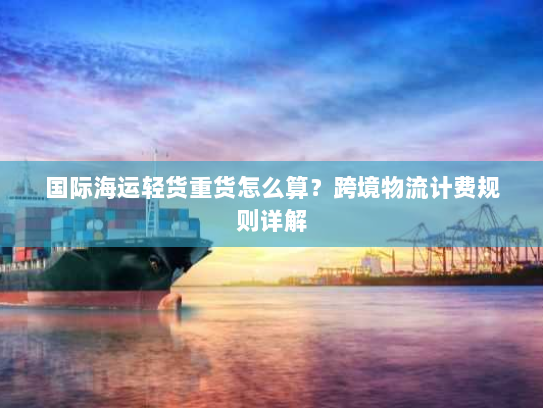 国际海运轻货重货怎么算?跨境物流计费规则详解 国际海运轻货重货怎么算?跨境物流计费规则详解