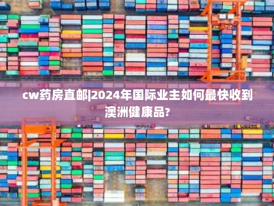 cw药房直邮|2024年国际业主如何最快收到澳洲健康品? cw药房直邮|2024年国际业主如何最快收到澳洲健康品?