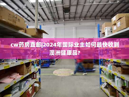 cw药房直邮|2024年国际业主如何最快收到澳洲健康品? cw药房直邮|2024年国际业主如何最快收到澳洲健康品?