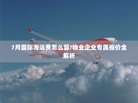 7月国际海运费怎么算?物业企业专属报价全解析 7月国际海运费怎么算?物业企业专属报价全解析