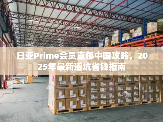 日亚Prime会员直邮中国攻略，2025年最新避坑省钱指南