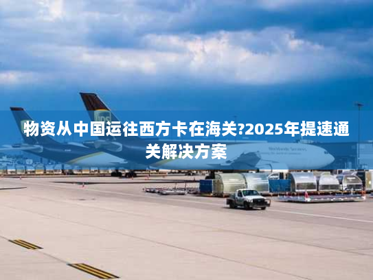 物资从中国运往西方卡在海关?2025年提速通关解决方案 物资从中国运往西方卡在海关?2025年提速通关解决方案