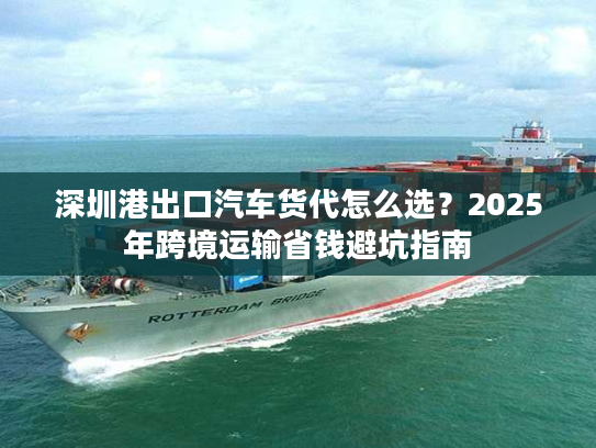 深圳港出口汽车货代怎么选？2025年跨境运输省钱避坑指南