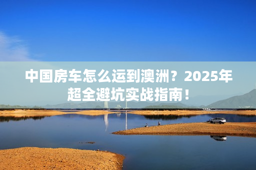 中国房车怎么运到澳洲？2025年超全避坑实战指南！