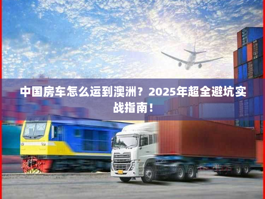 中国房车怎么运到澳洲?2025年超全避坑实战指南! 中国房车怎么运到澳洲?2025年超全避坑实战指南!
