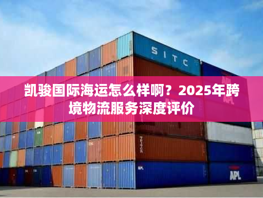 凯骏国际海运怎么样啊？2025年跨境物流服务深度评价