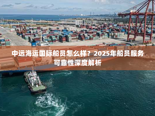 中远海运国际船员怎么样?2025年船员服务可靠性深度解析 中远海运国际船员怎么样?2025年船员服务可靠性深度解析