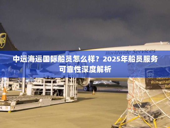 中远海运国际船员怎么样?2025年船员服务可靠性深度解析 中远海运国际船员怎么样?2025年船员服务可靠性深度解析