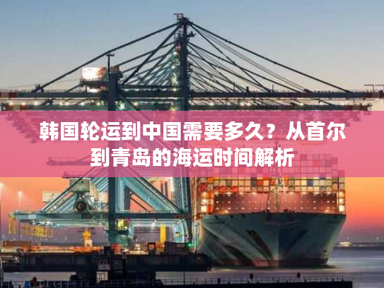 韩国轮运到中国需要多久？从首尔到青岛的海运时间解析