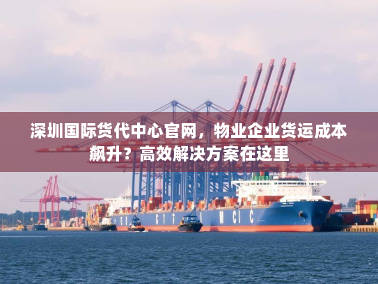 深圳国际货代中心官网，物业企业货运成本飙升？高效解决方案在这里