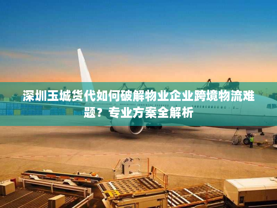 深圳玉城货代如何破解物业企业跨境物流难题？专业方案全解析