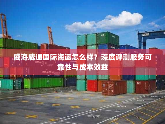 威海威通国际海运怎么样？深度评测服务可靠性与成本效益