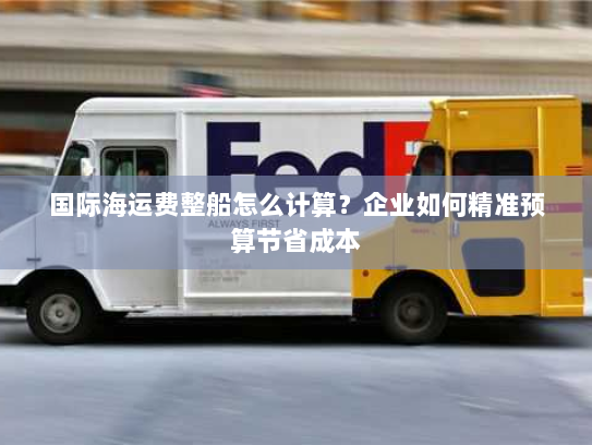 国际海运费整船怎么计算?企业如何精准预算节省成本 国际海运费整船怎么计算?企业如何精准预算节省成本