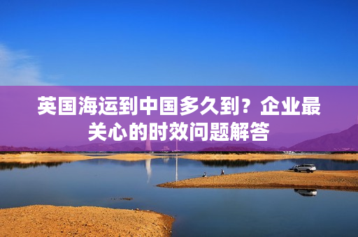 英国海运到中国多久到？企业最关心的时效问题解答