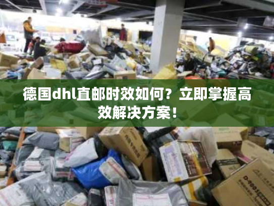 德国dhl直邮时效如何？立即掌握高效解决方案！