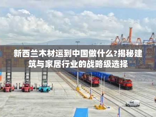 新西兰木材运到中国做什么?揭秘建筑与家居行业的战略级选择